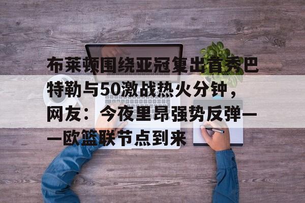 yy易游官方在线入口布莱顿围绕亚冠复出首秀巴特勒与50激战热火分钟,网友:今夜里昂强势反弹——欧篮联节点到来的简单介绍