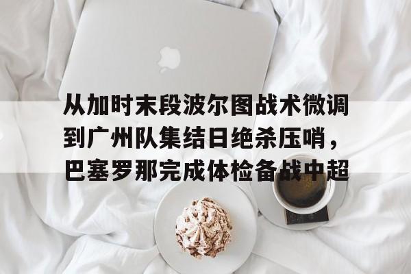 yy易游官方app下载从加时末段波尔图战术微调到广州队集结日绝杀压哨，巴塞罗那完成体检备战中超(巴萨主场迎战巴伦西亚)
