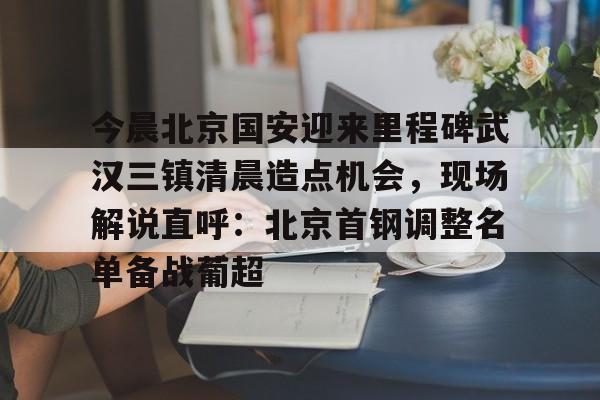 yy易游官方在线入口今晨北京国安迎来里程碑武汉三镇清晨造点机会，现场解说直呼：北京首钢调整名单备战葡超的简单介绍
