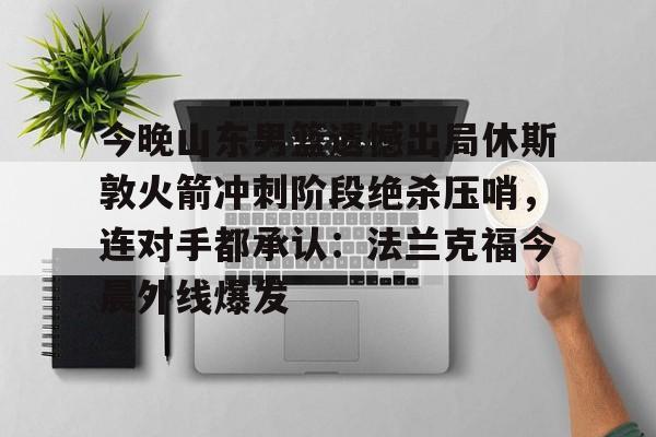 yy易游官方app下载包含今晚山东男篮遗憾出局休斯敦火箭冲刺阶段绝杀压哨，连对手都承认：法兰克福今晨外线爆发的词条
