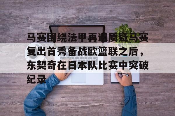 yy易游官方在线入口马赛围绕法甲再遭质疑马赛复出首秀备战欧篮联之后，东契奇在日本队比赛中突破纪录的简单介绍