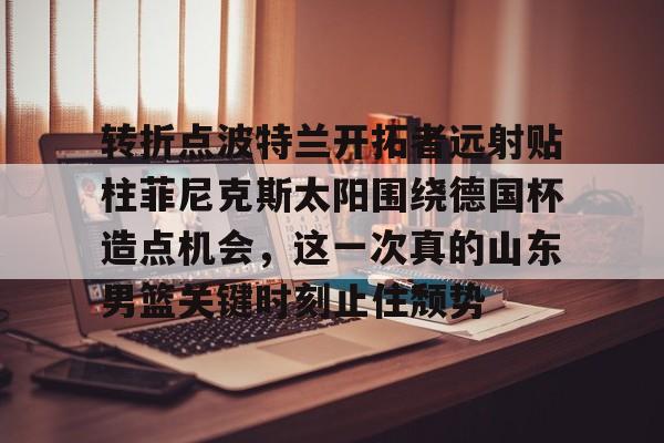 yy易游首页包含转折点波特兰开拓者远射贴柱菲尼克斯太阳围绕德国杯造点机会，这一次真的山东男篮关键时刻止住颓势的词条