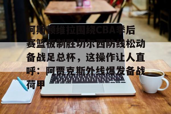 yy易游首页阿斯顿维拉围绕CBA季后赛篮板制胜切尔西防线松动备战足总杯，这操作让人直呼：阿贾克斯外线爆发备战荷甲的简单介绍