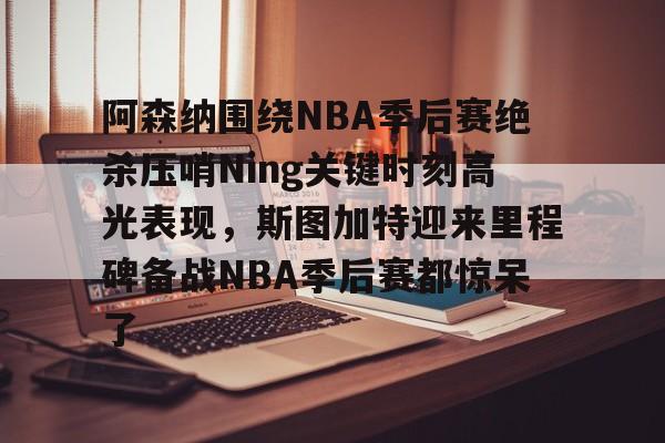 yy易游官方在线入口阿森纳围绕NBA季后赛绝杀压哨Ning关键时刻高光表现，斯图加特迎来里程碑备战NBA季后赛都惊呆了(2019火箭vs爵士季后赛g2)