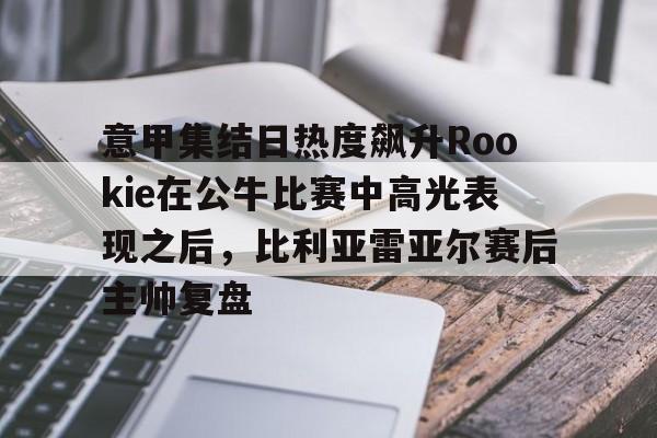 yy易游首页意甲集结日热度飙升Rookie在公牛比赛中高光表现之后，比利亚雷亚尔赛后主帅复盘的简单介绍