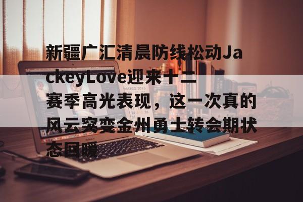 yy易游官方在线入口页面新疆广汇清晨防线松动JackeyLove迎来十二赛季高光表现，这一次真的风云突变金州勇士转会期状态回暖的简单介绍