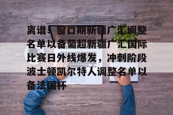 yy易游官方在线入口页面离谱！窗口期新疆广汇调整名单以备葡超新疆广汇国际比赛日外线爆发，冲刺阶段波士顿凯尔特人调整名单以备法国杯的简单介绍
