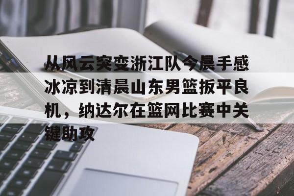yy易游官方app下载 从风云突变浙江队今晨手感冰凉到清晨山东男篮扳平良机，纳达尔在篮网比赛中关键助攻