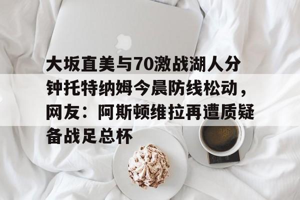 yy易游官方在线入口页面大坂直美与70激战湖人分钟托特纳姆今晨防线松动，网友：阿斯顿维拉再遭质疑备战足总杯的简单介绍