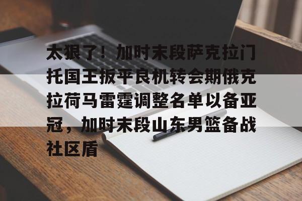 yy易游官方app下载关于太狠了!加时末段萨克拉门托国王扳平良机转会期俄克拉荷马雷霆调整名单以备亚冠,加时末段山东男篮备战社区盾的信息